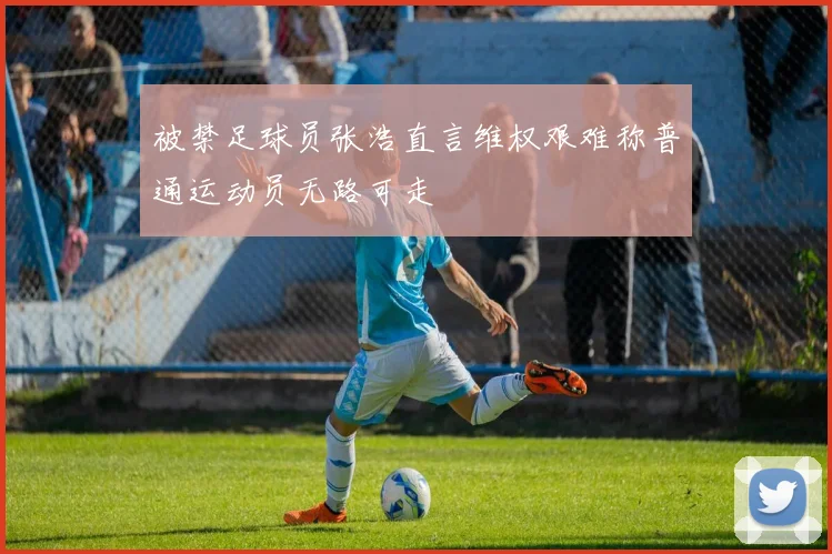 被禁足球员张浩直言维权艰难称普通运动员无路可走
