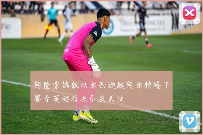 阿隆索执教切尔西迎战阿尔特塔下赛季英超对决引发关注
