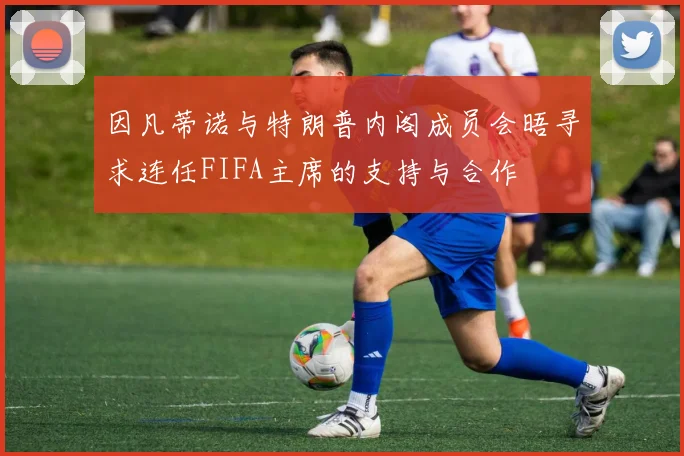 因凡蒂诺与特朗普内阁成员会晤寻求连任FIFA主席的支持与合作