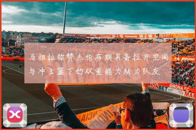 马祖拉称赞杰伦布朗具备拉开空间与冲击篮下的双重能力助力队友