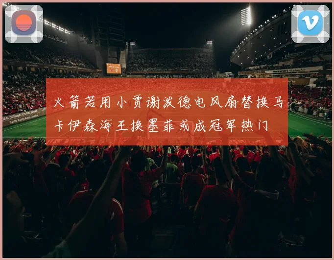 火箭若用小贾谢泼德电风扇替换马卡伊森海王换墨菲或成冠军热门