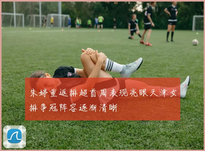 朱婷重返排超首周表现亮眼天津女排争冠阵容逐渐清晰