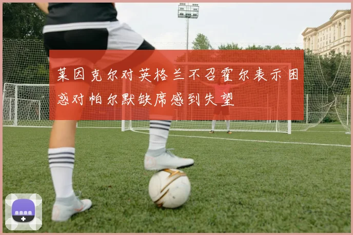 莱因克尔对英格兰不召霍尔表示困惑对帕尔默缺席感到失望