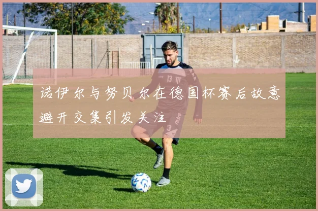 诺伊尔与努贝尔在德国杯赛后故意避开交集引发关注