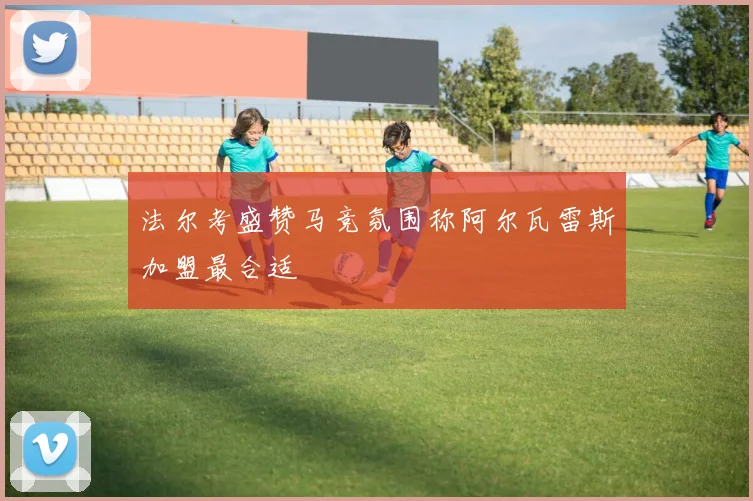 法尔考盛赞马竞氛围称阿尔瓦雷斯加盟最合适