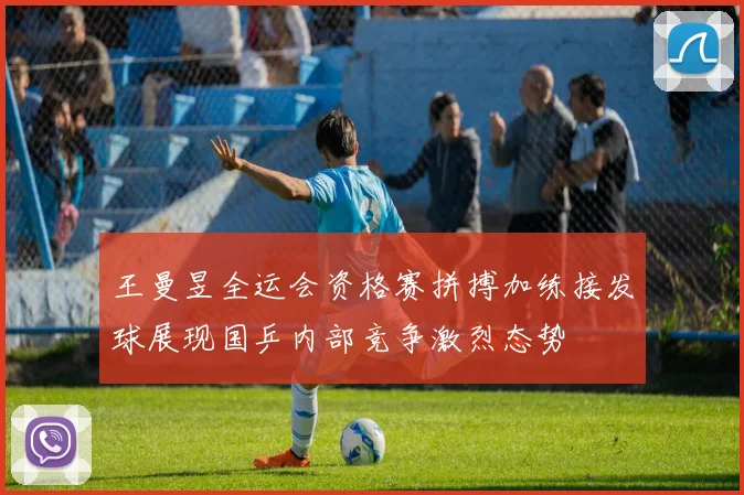 王曼昱全运会资格赛拼搏加练接发球展现国乒内部竞争激烈态势