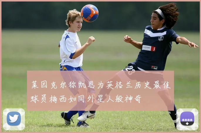 莱因克尔称凯恩为英格兰历史最佳球员梅西如同外星人般神奇