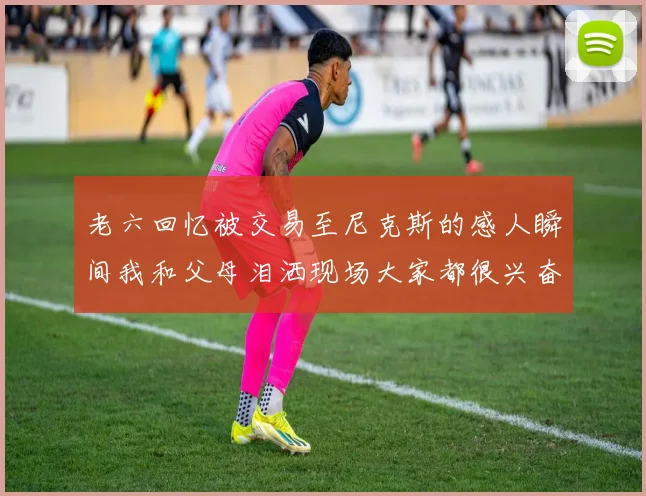 老六回忆被交易至尼克斯的感人瞬间我和父母泪洒现场大家都很兴奋