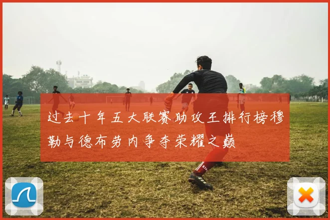 过去十年五大联赛助攻王排行榜穆勒与德布劳内争夺荣耀之巅
