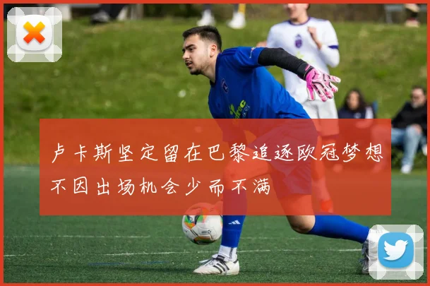 卢卡斯坚定留在巴黎追逐欧冠梦想不因出场机会少而不满