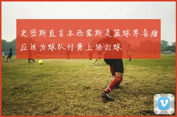 史密斯直言本西蒙斯是篮球界毒瘤应该为球队付费上场打球