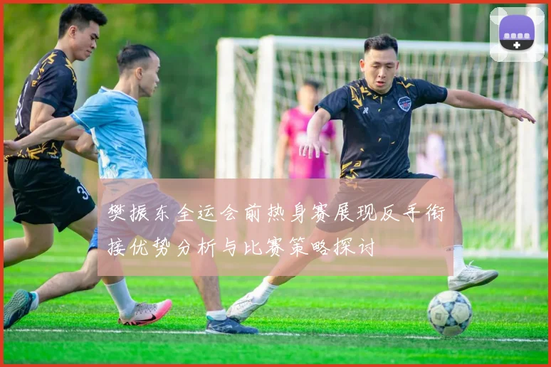 樊振东全运会前热身赛展现反手衔接优势分析与比赛策略探讨
