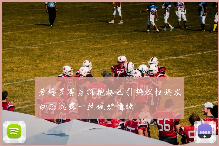 劳塔罗赛后拥抱梅西引热议拉姆发动态流露一丝嫉妒情绪