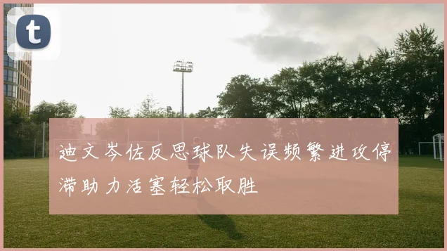 迪文岑佐反思球队失误频繁进攻停滞助力活塞轻松取胜