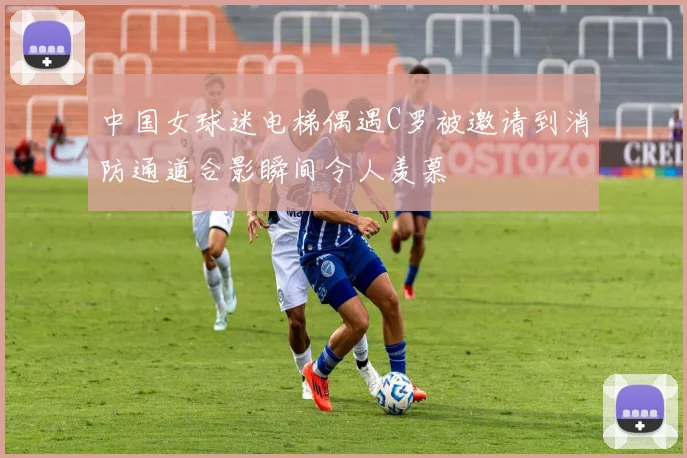 中国女球迷电梯偶遇C罗被邀请到消防通道合影瞬间令人羡慕