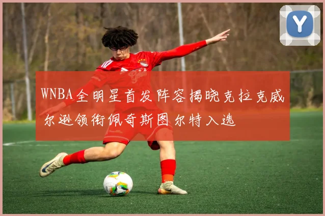 WNBA全明星首发阵容揭晓克拉克威尔逊领衔佩奇斯图尔特入选