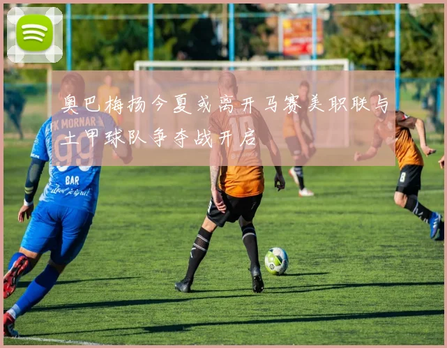 奥巴梅扬今夏或离开马赛美职联与土甲球队争夺战开启