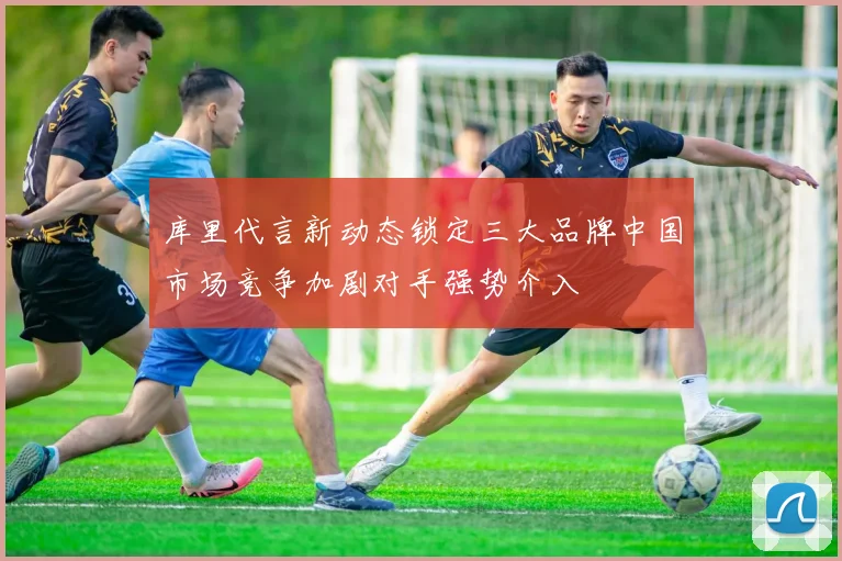 库里代言新动态锁定三大品牌中国市场竞争加剧对手强势介入