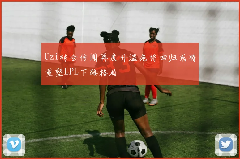Uzi转会传闻再度升温老将回归或将重塑LPL下路格局