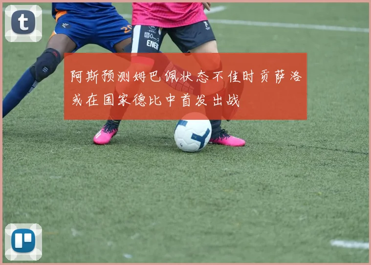 阿斯预测姆巴佩状态不佳时贡萨洛或在国家德比中首发出战