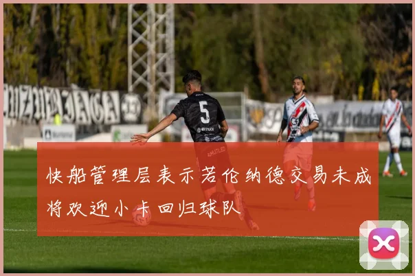快船管理层表示若伦纳德交易未成将欢迎小卡回归球队