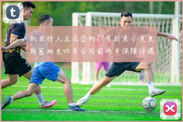 凯尔特人正式签约27号新秀小克里斯塞纳克四年合同前两年保障待遇明确