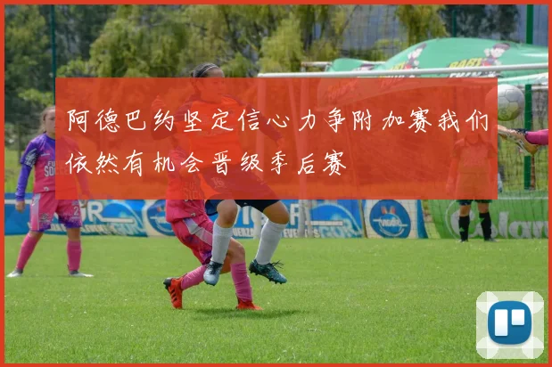 阿德巴约坚定信心力争附加赛我们依然有机会晋级季后赛