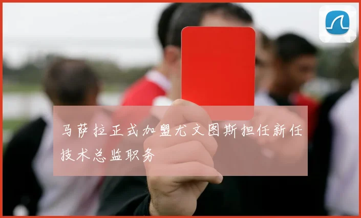 马萨拉正式加盟尤文图斯担任新任技术总监职务