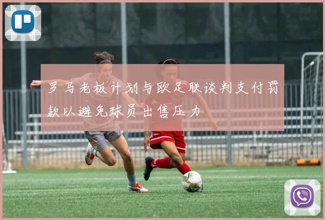 罗马老板计划与欧足联谈判支付罚款以避免球员出售压力