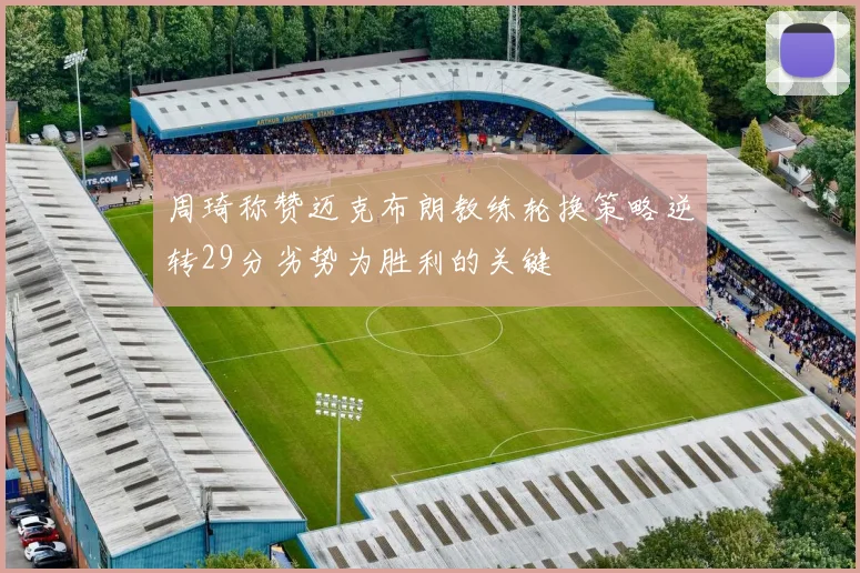 周琦称赞迈克布朗教练轮换策略逆转29分劣势为胜利的关键