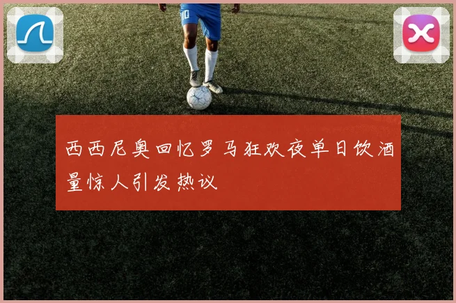 西西尼奥回忆罗马狂欢夜单日饮酒量惊人引发热议