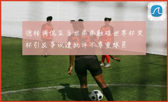 德转调侃亚马尔弟弟触碰世界杯奖杯引发争议遭批评不尊重球员